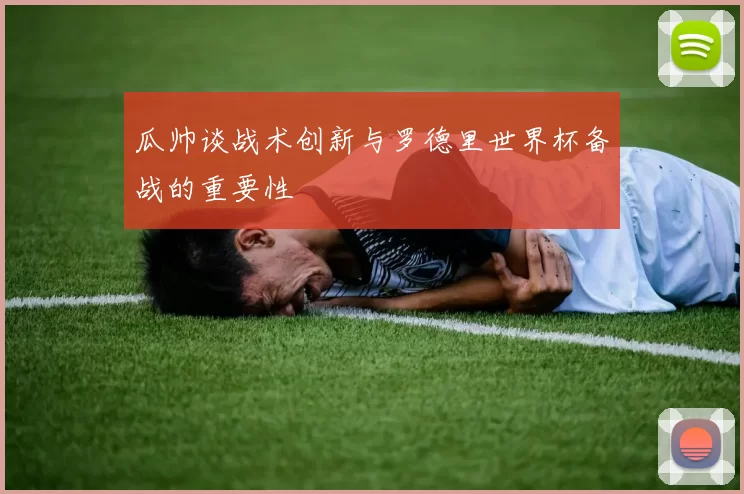 瓜帅谈战术创新与罗德里世界杯备战的重要性