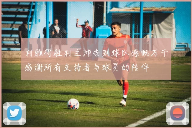 利雅得胜利主帅告别球队感慨万千感谢所有支持者与球员的陪伴